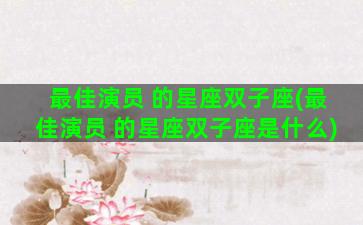 最佳演员 的星座双子座(最佳演员 的星座双子座是什么)